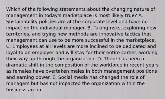 Which of the following statements about the changing nature of management in​ today's marketplace is most likely​ true? A. Sustainability policies are at the corporate level and have no impact on the individual manager. B. Taking​ risks, exploring new​ territories, and trying new methods are innovative tactics that management can use to be more successful in the marketplace. C. Employees at all levels are more inclined to be dedicated and loyal to an employer and will stay for their entire​ career, working their way up through the organization. D. There has been a dramatic shift in the composition of the workforce in recent years as females have overtaken males in both management positions and earning power. E. Social media has changed the role of managers but has not impacted the organization within the business arena.