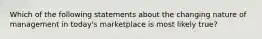 Which of the following statements about the changing nature of management in​ today's marketplace is most likely​ true?