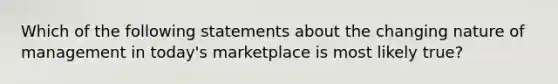 Which of the following statements about the changing nature of management in​ today's marketplace is most likely​ true?