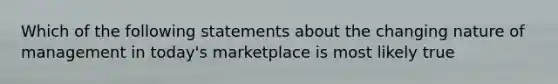 Which of the following statements about the changing nature of management in today's marketplace is most likely true