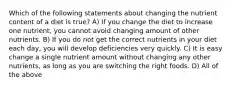 Which of the following statements about changing the nutrient content of a diet is true? A) If you change the diet to increase one nutrient, you cannot avoid changing amount of other nutrients. B) If you do not get the correct nutrients in your diet each day, you will develop deficiencies very quickly. C) It is easy change a single nutrient amount without changing any other nutrients, as long as you are switching the right foods. D) All of the above