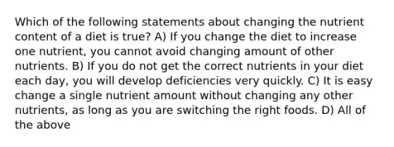 Which of the following statements about changing the nutrient content of a diet is true? A) If you change the diet to increase one nutrient, you cannot avoid changing amount of other nutrients. B) If you do not get the correct nutrients in your diet each day, you will develop deficiencies very quickly. C) It is easy change a single nutrient amount without changing any other nutrients, as long as you are switching the right foods. D) All of the above