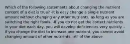 Which of the following statements about changing the nutrient content of a diet is true? -It is easy change a single nutrient amount without changing any other nutrients, as long as you are switching the right foods. -If you do not get the correct nutrients in your diet each day, you will develop deficiencies very quickly. -If you change the diet to increase one nutrient, you cannot avoid changing amount of other nutrients. -All of the above