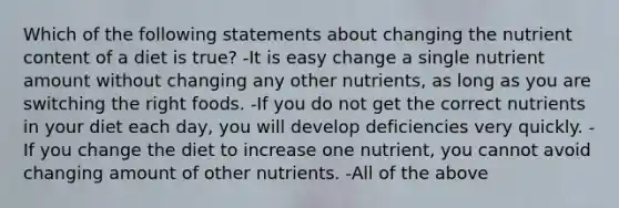 Which of the following statements about changing the nutrient content of a diet is true? -It is easy change a single nutrient amount without changing any other nutrients, as long as you are switching the right foods. -If you do not get the correct nutrients in your diet each day, you will develop deficiencies very quickly. -If you change the diet to increase one nutrient, you cannot avoid changing amount of other nutrients. -All of the above