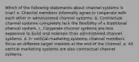 Which of the following statements about channel systems is true? a. Channel members informally agree to cooperate with each other in administered channel systems. b. Contractual channel systems completely lack the flexibility of a traditional channel system. c. Corporate channel systems are less expensive to build and maintain than administered channel systems. d. In vertical marketing systems, channel members focus on different target markets at the end of the channel. e. All vertical marketing systems are also contractual channel systems.