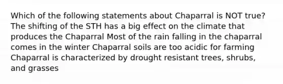 Which of the following statements about Chaparral is NOT true? The shifting of the STH has a big effect on the climate that produces the Chaparral Most of the rain falling in the chaparral comes in the winter Chaparral soils are too acidic for farming Chaparral is characterized by drought resistant trees, shrubs, and grasses