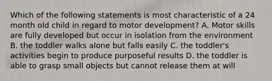 Which of the following statements is most characteristic of a 24 month old child in regard to motor development? A. Motor skills are fully developed but occur in isolation from the environment B. the toddler walks alone but falls easily C. the toddler's activities begin to produce purposeful results D. the toddler is able to grasp small objects but cannot release them at will