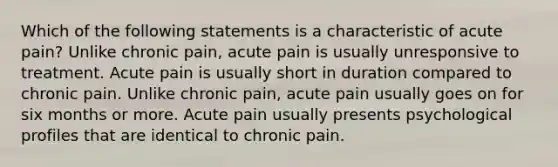 Which of the following statements is a characteristic of acute pain? Unlike chronic pain, acute pain is usually unresponsive to treatment. Acute pain is usually short in duration compared to chronic pain. Unlike chronic pain, acute pain usually goes on for six months or more. Acute pain usually presents psychological profiles that are identical to chronic pain.