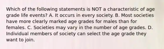 Which of the following statements is NOT a characteristic of age grade life events? A. It occurs in every society. B. Most societies have more clearly marked age grades for males than for females. C. Societies may vary in the number of age grades. D. Individual members of society can select the age grade they want to join.