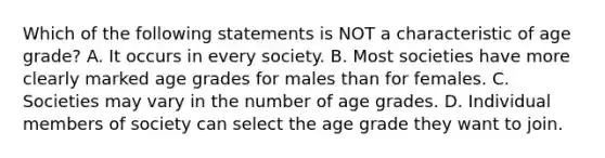 Which of the following statements is NOT a characteristic of age grade? A. It occurs in every society. B. Most societies have more clearly marked age grades for males than for females. C. Societies may vary in the number of age grades. D. Individual members of society can select the age grade they want to join.