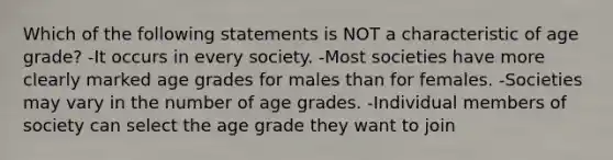 Which of the following statements is NOT a characteristic of age grade? -It occurs in every society. -Most societies have more clearly marked age grades for males than for females. -Societies may vary in the number of age grades. -Individual members of society can select the age grade they want to join