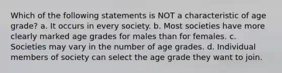 Which of the following statements is NOT a characteristic of age grade? a. It occurs in every society. b. Most societies have more clearly marked age grades for males than for females. c. Societies may vary in the number of age grades. d. Individual members of society can select the age grade they want to join.