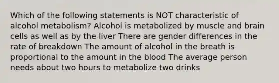 Which of the following statements is NOT characteristic of alcohol metabolism? Alcohol is metabolized by muscle and brain cells as well as by the liver There are gender differences in the rate of breakdown The amount of alcohol in the breath is proportional to the amount in the blood The average person needs about two hours to metabolize two drinks