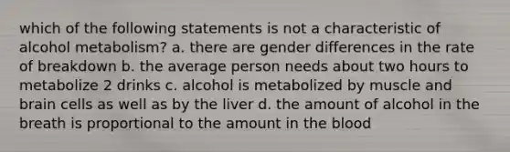 which of the following statements is not a characteristic of alcohol metabolism? a. there are gender differences in the rate of breakdown b. the average person needs about two hours to metabolize 2 drinks c. alcohol is metabolized by muscle and brain cells as well as by the liver d. the amount of alcohol in the breath is proportional to the amount in the blood