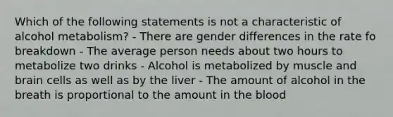 Which of the following statements is not a characteristic of alcohol metabolism? - There are gender differences in the rate fo breakdown - The average person needs about two hours to metabolize two drinks - Alcohol is metabolized by muscle and brain cells as well as by the liver - The amount of alcohol in the breath is proportional to the amount in the blood