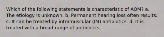 Which of the following statements is characteristic of AOM? a. The etiology is unknown. b. Permanent hearing loss often results. c. It can be treated by intramuscular (IM) antibiotics. d. It is treated with a broad range of antibiotics.