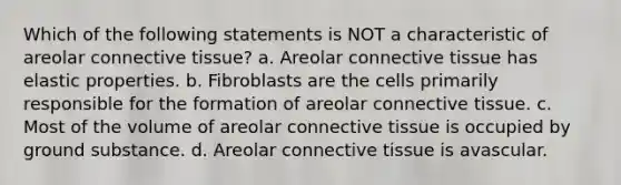 Which of the following statements is NOT a characteristic of areolar connective tissue? a. Areolar connective tissue has elastic properties. b. Fibroblasts are the cells primarily responsible for the formation of areolar connective tissue. c. Most of the volume of areolar connective tissue is occupied by ground substance. d. Areolar connective tissue is avascular.