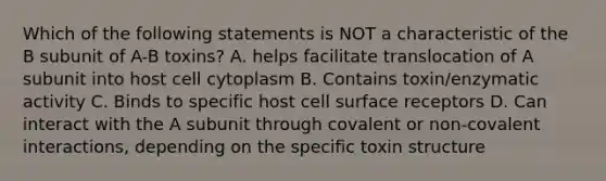 Which of the following statements is NOT a characteristic of the B subunit of A-B toxins? A. helps facilitate translocation of A subunit into host cell cytoplasm B. Contains toxin/enzymatic activity C. Binds to specific host cell surface receptors D. Can interact with the A subunit through covalent or non-covalent interactions, depending on the specific toxin structure