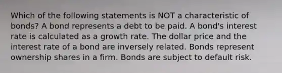 Which of the following statements is NOT a characteristic of bonds? A bond represents a debt to be paid. A bond's interest rate is calculated as a growth rate. The dollar price and the interest rate of a bond are inversely related. Bonds represent ownership shares in a firm. Bonds are subject to default risk.