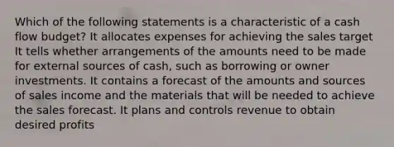 Which of the following statements is a characteristic of a cash flow budget? It allocates expenses for achieving the sales target It tells whether arrangements of the amounts need to be made for external sources of cash, such as borrowing or owner investments. It contains a forecast of the amounts and sources of sales income and the materials that will be needed to achieve the sales forecast. It plans and controls revenue to obtain desired profits