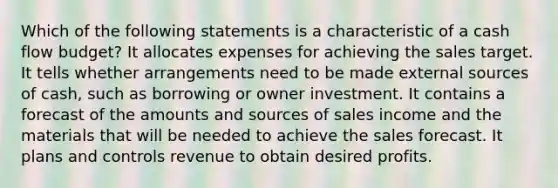 Which of the following statements is a characteristic of a cash flow budget? It allocates expenses for achieving the sales target. It tells whether arrangements need to be made external sources of cash, such as borrowing or owner investment. It contains a forecast of the amounts and sources of sales income and the materials that will be needed to achieve the sales forecast. It plans and controls revenue to obtain desired profits.