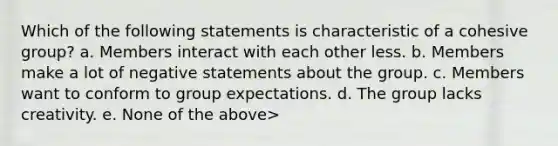 Which of the following statements is characteristic of a cohesive group? a. Members interact with each other less. b. Members make a lot of negative statements about the group. c. Members want to conform to group expectations. d. The group lacks creativity. e. None of the above>