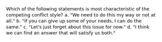 Which of the following statements is most characteristic of the competing conflict style? a. "We need to do this my way or not at all." b. "If you can give up some of your needs, I can do the same." c. "Let's just forget about this issue for now." d. "I think we can find an answer that will satisfy us both."