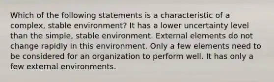 Which of the following statements is a characteristic of a complex, stable environment? It has a lower uncertainty level than the simple, stable environment. External elements do not change rapidly in this environment. Only a few elements need to be considered for an organization to perform well. It has only a few external environments.