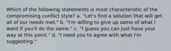 Which of the following statements is most characteristic of the compromising conflict style? a. "Let's find a solution that will get all of our needs met." b. "I'm willing to give up some of what I want if you'll do the same." c. "I guess you can just have your way at this point." d. "I need you to agree with what I'm suggesting."