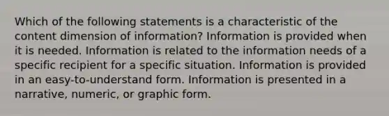 Which of the following statements is a characteristic of the content dimension of information? Information is provided when it is needed. Information is related to the information needs of a specific recipient for a specific situation. Information is provided in an easy-to-understand form. Information is presented in a narrative, numeric, or graphic form.