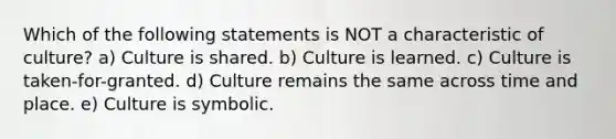 Which of the following statements is NOT a characteristic of culture? a) Culture is shared. b) Culture is learned. c) Culture is taken-for-granted. d) Culture remains the same across time and place. e) Culture is symbolic.