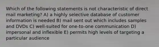 Which of the following statements is not characteristic of direct mail marketing? A) a highly selective database of customer information is needed B) mail sent out which includes samples and DVDs C) well-suited for one-to-one communication D) impersonal and inflexible E) permits high levels of targeting a particular audience