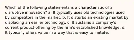 Which of the following statements is a characteristic of a disruptive innovation? a. It typically uses old technologies used by competitors in the market. b. It disturbs an existing market by displacing an earlier technology. c. It sustains a company's current product offering by the firm's established knowledge. d. It typically offers value in a way that is easy to imitate.