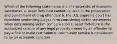 Which of the following statements is a characteristic of economic sanctions> a. asset forfeiture cannot be used in the prosecution and punishment of drug offenders b. the U.S. supreme court has forbidden sentencing judges form considering victim statements when determining victim compensation c. asset forfeiture is the authorized seizure of any legal property owned by an offender to pay a fine or make restitution d. community service is considered to be an economic sanction