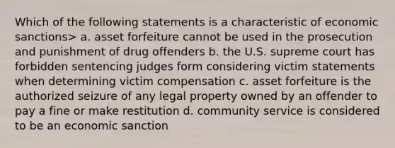 Which of the following statements is a characteristic of economic sanctions> a. asset forfeiture cannot be used in the prosecution and punishment of drug offenders b. the U.S. supreme court has forbidden sentencing judges form considering victim statements when determining victim compensation c. asset forfeiture is the authorized seizure of any legal property owned by an offender to pay a fine or make restitution d. community service is considered to be an economic sanction