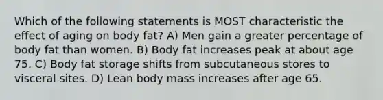 Which of the following statements is MOST characteristic the effect of aging on body fat? A) Men gain a greater percentage of body fat than women. B) Body fat increases peak at about age 75. C) Body fat storage shifts from subcutaneous stores to visceral sites. D) Lean body mass increases after age 65.