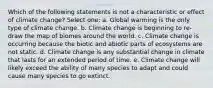 Which of the following statements is not a characteristic or effect of climate change? Select one: a. Global warming is the only type of climate change. b. Climate change is beginning to re-draw the map of biomes around the world. c. Climate change is occurring because the biotic and abiotic parts of ecosystems are not static. d. Climate change is any substantial change in climate that lasts for an extended period of time. e. Climate change will likely exceed the ability of many species to adapt and could cause many species to go extinct.