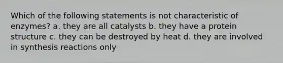 Which of the following statements is not characteristic of enzymes? a. they are all catalysts b. they have a protein structure c. they can be destroyed by heat d. they are involved in synthesis reactions only