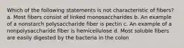 Which of the following statements is not characteristic of fibers? a. Most fibers consist of linked monosaccharides b. An example of a nonstarch polysaccharide fiber is pectin c. An example of a nonpolysaccharide fiber is hemicellulose d. Most soluble fibers are easily digested by the bacteria in the colon