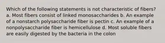 Which of the following statements is not characteristic of fibers? a. Most fibers consist of linked monosaccharides b. An example of a nonstarch polysaccharide fiber is pectin c. An example of a nonpolysaccharide fiber is hemicellulose d. Most soluble fibers are easily digested by the bacteria in the colon