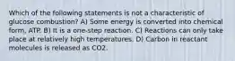 Which of the following statements is not a characteristic of glucose combustion? A) Some energy is converted into chemical form, ATP. B) It is a one-step reaction. C) Reactions can only take place at relatively high temperatures. D) Carbon in reactant molecules is released as CO2.