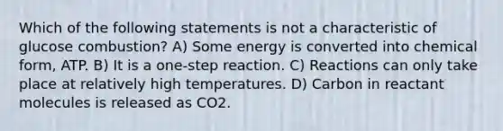 Which of the following statements is not a characteristic of glucose combustion? A) Some energy is converted into chemical form, ATP. B) It is a one-step reaction. C) Reactions can only take place at relatively high temperatures. D) Carbon in reactant molecules is released as CO2.