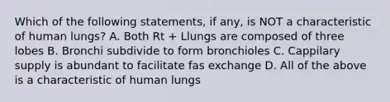 Which of the following statements, if any, is NOT a characteristic of human lungs? A. Both Rt + Llungs are composed of three lobes B. Bronchi subdivide to form bronchioles C. Cappilary supply is abundant to facilitate fas exchange D. All of the above is a characteristic of human lungs