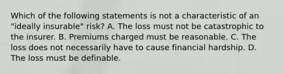 Which of the following statements is not a characteristic of an "ideally insurable" risk? A. The loss must not be catastrophic to the insurer. B. Premiums charged must be reasonable. C. The loss does not necessarily have to cause financial hardship. D. The loss must be definable.