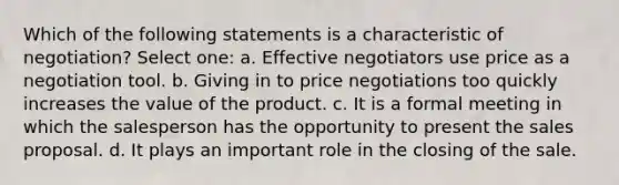 Which of the following statements is a characteristic of negotiation? Select one: a. Effective negotiators use price as a negotiation tool. b. Giving in to price negotiations too quickly increases the value of the product. c. It is a formal meeting in which the salesperson has the opportunity to present the sales proposal. d. It plays an important role in the closing of the sale.