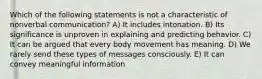 Which of the following statements is not a characteristic of nonverbal communication? A) It includes intonation. B) Its significance is unproven in explaining and predicting behavior. C) It can be argued that every body movement has meaning. D) We rarely send these types of messages consciously. E) It can convey meaningful information