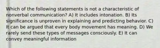 Which of the following statements is not a characteristic of nonverbal communication? A) It includes intonation. B) Its significance is unproven in explaining and predicting behavior. C) It can be argued that every body movement has meaning. D) We rarely send these types of messages consciously. E) It can convey meaningful information