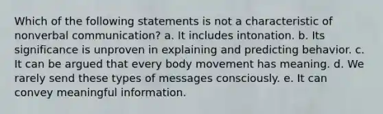 Which of the following statements is not a characteristic of nonverbal communication? a. It includes intonation. b. Its significance is unproven in explaining and predicting behavior. c. It can be argued that every body movement has meaning. d. We rarely send these types of messages consciously. e. It can convey meaningful information.