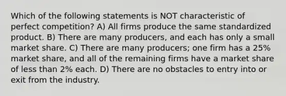 Which of the following statements is NOT characteristic of perfect competition? A) All firms produce the same standardized product. B) There are many producers, and each has only a small market share. C) There are many producers; one firm has a 25% market share, and all of the remaining firms have a market share of less than 2% each. D) There are no obstacles to entry into or exit from the industry.