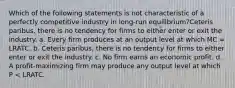 Which of the following statements is not characteristic of a perfectly competitive industry in long-run equilibrium?Ceteris paribus, there is no tendency for firms to either enter or exit the industry. a. ​Every firm produces at an output level at which MC = LRATC. b. ​Ceteris paribus, there is no tendency for firms to either enter or exit the industry. c. ​No firm earns an economic profit. d. ​A profit-maximizing firm may produce any output level at which P < LRATC.